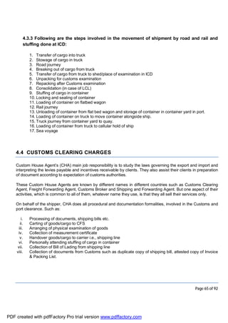 Page 65 of 92
4.3.3 Following are the steps involved in the movement of shipment by road and rail and
stuffing done at ICD:
1. Transfer of cargo into truck
2. Stowage of cargo in truck
3. Road journey
4. Breaking out of cargo from truck
5. Transfer of cargo from truck to shed/place of examination in ICD
6. Unpacking for customs examination
7. Repacking after Customs examination
8. Consolidation (in case of LCL)
9. Stuffing of cargo in container
10. Locking and sealing of container
11. Loading of container on flatbed wagon
12. Rail journey
13. Unloading of container from flat bed wagon and storage of container in container yard in port.
14. Loading of container on truck to move container alongside ship.
15. Truck journey from container yard to quay.
16. Loading of container from truck to cellular hold of ship
17. Sea voyage
4.4 CUSTOMS CLEARING CHARGES
Custom House Agent’s (CHA) main job responsibility is to study the laws governing the export and import and
interpreting the levies payable and incentives receivable by clients. They also assist their clients in preparation
of document according to expectation of customs authorities.
These Custom House Agents are known by different names in different countries such as Customs Clearing
Agent, Freight Forwarding Agent, Customs Broker and Shipping and Forwarding Agent. But one aspect of their
activities, which is common to all of them, whatever name they use, is that they all sell their services only.
On behalf of the shipper, CHA does all procedural and documentation formalities, involved in the Customs and
port clearance. Such as:
i. Processing of documents, shipping bills etc.
ii. Carting of goods/cargo to CFS
iii. Arranging of physical examination of goods
iv. Collection of measurement certificate
v. Handover goods/cargo to carrier i.e., shipping line
vi. Personally attending stuffing of cargo in container
vii. Collection of Bill of Lading from shipping line
viii. Collection of documents from Customs such as duplicate copy of shipping bill, attested copy of Invoice
& Packing List.
PDF created with pdfFactory Pro trial version www.pdffactory.com
 