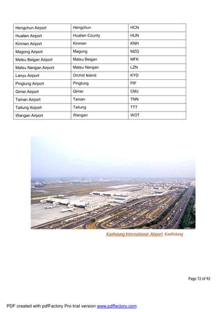 Page 72 of 92
Hengchun Airport Hengchun HCN
Hualien Airport Hualien County HUN
Kinmen Airport Kinmen KNH
Magong Airport Magong MZG
Matsu Beigan Airport Matsu Beigan MFK
Matsu Nangan Airport Matsu Nangan LZN
Lanyu Airport Orchid Island KYD
Pingtung Airport Pingtung PIF
Qimei Airport Qimei CMJ
Tainan Airport Tainan TNN
Taitung Airport Taitung TTT
Wangan Airport Wangan WOT
Kaohsiung International Airport, Kaohsiung
PDF created with pdfFactory Pro trial version www.pdffactory.com
 