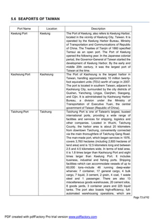 Page 73 of 92
5.6 SEAPORTS OF TAIWAN
Port Name Location Description
Keelung Port Keelung The Port of Keelung, also refers to Keelung Harbor,
located in the vicinity of Keelung City, Taiwan. It is
operated by the Keelung Harbor Bureau, Ministry
of Transportation and Communications of Republic
of China. The Treaties of Tianjin of 1860 specified
Tamsui as an open port. The Port of Keelung
opened the following year. In the Japanese colonial
period, the Governor-General of Taiwan started the
development of Keelung Harbor. By the early and
middle 20th century, it was the largest port of
Taiwan at the time.
Kaohsiung Port Kaohsiung The Port of Kaohsiung is the largest harbor in
Taiwan, handling approximately 10 million twenty-
foot equivalent units (TEU) worth of cargo in 2007.
The port is located in southern Taiwan, adjacent to
Kaohsiung City, surrounded by the city districts of
Gushan, Yancheng, Lingya, Cianjhen, Siaogang,
and Cijin. It is administrated by Kaohsiung Harbor
Bureau, a division under the Ministry of
Transportation of Executive Yuan, the central
government of Taiwan (Republic of China).
Taichung Port Taichung Taichung Port is one of Taiwan's largest, busiest
international ports, providing a wide range of
facilities and services for shipping, logistics and
other companies. Located in Wuchi, Taichung
County, the harbor area is about 20 kilometers
from downtown Taichung, conveniently connected
via the main thoroughfare of Taichung Gang Road.
The man-made port, which began services in 1976,
covers 3,760 hectares (including 2,800 hectares of
land area) and is 12.5 kilometers long and between
2.5 and 4.5 kilometers wide. In terms of total area,
it is 1.8 times larger than Kaohsiung Port and eight
times larger than Keelung Port. It includes
business, industrial and fishing ports. Shipping
facilities--which can accommodate vessels of up to
60,000 tons--include 46 running deep-water
wharves: 7 container, 17 general cargo, 4 bulk
cargo, 7 liquid, 3 cement, 2 grain, 4 coal, 1 waste
steel and 1 passenger. There are also 13
miscellaneous goods warehouses, 20 cement silos,
8 goods yards, 3 container years and 225 liquid
tanks. The port also boasts high-efficiency, full-
automated warehousing operations, which are
PDF created with pdfFactory Pro trial version www.pdffactory.com
 