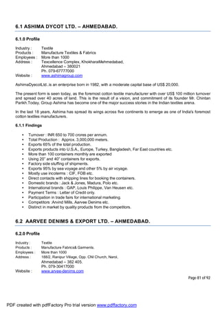 Page 81 of 92
6.1 ASHIMA DYCOT LTD. – AHMEDABAD.
6.1.0 Profile
Industry : Textile
Products : Manufacture Textiles & Fabrics
Employees : More than 1000
Address : Texcellence Complex, KhokharaMehmedabad,
Ahmedabad – 380021
Ph. 079-67777000
Website : www.ashimagroup.com
AshimaDyecotLtd..is an enterprise born in 1982, with a moderate capital base of US$ 20,000.
The present form is seen today, as the foremost cotton textile manufacturer with over US$ 100 million turnover
and spread over 40 acres of land. This is the result of a vision, and commitment of its founder Mr. Chintan
Parikh.Today, Group Ashima has become one of the major success stories in the Indian textiles arena.
In the last 18 years, Ashima has spread its wings across five continents to emerge as one of India's foremost
cotton textiles manufacturers.
6.1.1 Findings
• Turnover : INR 650 to 700 crores per annum.
• Total Production : Approx. 3,000,000 meters.
• Exports 65% of the total production.
• Exports products into U.S.A., Europe, Turkey, Bangladesh, Far East countries etc.
• More than 100 containers monthly are exported
• Using 20” and 40” containers for exports.
• Factory side stuffing of shipments.
• Exports 95% by sea voyage and other 5% by air voyage.
• Mostly use incoterms : CIF, FOB etc.
• Direct contacts with shipping lines for booking the containers.
• Domestic brands : Jack & Jones, Madura, Polo etc.
• International brands : GAP, Louis Philippe, Van Heusen etc.
• Payment Terms : Letter of Credit only.
• Participation in trade fairs for international marketing.
• Competitors :Arvind Mills, Aarvee Denims etc.
• Distinct in market by quality products from the competitors.
6.2 AARVEE DENIMS & EXPORT LTD. – AHMEDABAD.
6.2.0 Profile
Industry : Textile
Products : Manufacture Fabrics& Garments.
Employees : More than 1000
Address : 188/2, Ranipur Village, Opp. CNI Church, Narol,
Ahmedabad – 382 405.
Ph. 079-30417000
Website : www.arvee-denims.com
PDF created with pdfFactory Pro trial version www.pdffactory.com
 