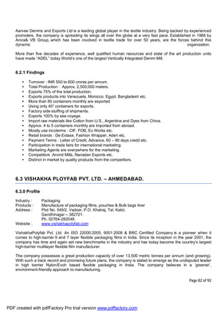 Page 82 of 92
Aarvee Denims and Exports Ltd is a leading global player in the textile industry. Being backed by experienced
promoters, the company is spreading its wings all over the globe at a very fast pace. Established in 1988 by
Arora& VB Group, which has been involved in textile trade for over 50 years, are the forces behind this
dynamic organization.
More than five decades of experience, well qualified human resources and state of the art production units
have made “ADEL” today World’s one of the largest Vertically Integrated Denim Mill.
6.2.1 Findings
• Turnover : INR 550 to 600 crores per annum.
• Total Production : Approx. 2,500,000 meters.
• Exports 75% of the total production.
• Exports products into Venezuela, Morocco, Egypt, Bangladesh etc.
• More than 80 containers monthly are exported
• Using only 40” containers for exports.
• Factory side stuffing of shipments.
• Exports 100% by sea voyage.
• Import raw materials like Cotton from U.S., Argentina and Dyes from China.
• Approx. 4 to 5 containers monthly are imported from abroad.
• Mostly use incoterms : CIF, FOB, Ex Works etc.
• Retail brands : De Extase, Fashion Wrapper, Aden etc.
• Payment Terms : Letter of Credit, Advance, 60 – 90 days credit etc.
• Participation in trade fairs for international marketing.
• Marketing Agents are everywhere for the marketing.
• Competitors :Arvind Mills, Nanadan Exports etc.
• Distinct in market by quality products from the competitors.
6.3 VISHAKHA PLOYFAB PVT. LTD. – AHMEDABAD.
6.3.0 Profile
Industry : Packaging
Products : Manufacture of packaging films, pouches & Bulk bags liner
Address : Plot No. 549/2, Vadsar, P.O. Khatraj, Tal. Kalol,
Gandhinagar – 382721.
Ph. 02764-282048.
Website : www.vishakhapolyfab.com
VishakhaPolyfab Pvt. Ltd. An ISO 22000:2005, 9001:2008 & BRC Certified Company is a pioneer when it
comes to high-barrier 9 and 7 layer flexible packaging films in India. Since its inception in the year 2001, the
company has time and again set new benchmarks in the industry and has today become the country’s largest
high-barrier multilayer flexible film manufacturer.
The company possesses a great production capacity of over 13,500 metric tonnes per annum (and growing).
With such a track record and promising future plans, the company is slated to emerge as the undisputed leader
in high barrier Nylon/Evoh based flexible packaging in India. The company believes in a ‘greener’,
environment-friendly approach to manufacturing.
PDF created with pdfFactory Pro trial version www.pdffactory.com
 
