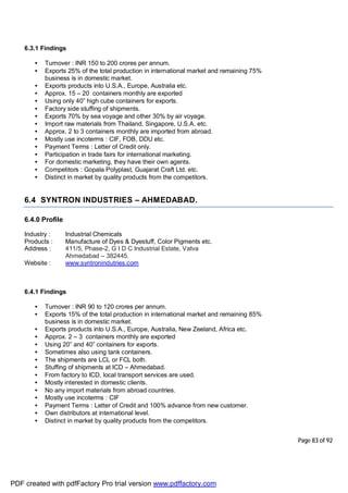 Page 83 of 92
6.3.1 Findings
• Turnover : INR 150 to 200 crores per annum.
• Exports 25% of the total production in international market and remaining 75%
business is in domestic market.
• Exports products into U.S.A., Europe, Australia etc.
• Approx. 15 – 20 containers monthly are exported
• Using only 40” high cube containers for exports.
• Factory side stuffing of shipments.
• Exports 70% by sea voyage and other 30% by air voyage.
• Import raw materials from Thailand, Singapore, U.S.A. etc.
• Approx. 2 to 3 containers monthly are imported from abroad.
• Mostly use incoterms : CIF, FOB, DDU etc.
• Payment Terms : Letter of Credit only.
• Participation in trade fairs for international marketing.
• For domestic marketing, they have their own agents.
• Competitors : Gopala Polyplast, Guajarat Craft Ltd. etc.
• Distinct in market by quality products from the competitors.
6.4 SYNTRON INDUSTRIES – AHMEDABAD.
6.4.0 Profile
Industry : Industrial Chemicals
Products : Manufacture of Dyes & Dyestuff, Color Pigments etc.
Address : 411/5, Phase-2, G I D C Industrial Estate, Vatva
Ahmedabad – 382445.
Website : www.syntronindutries.com
6.4.1 Findings
• Turnover : INR 90 to 120 crores per annum.
• Exports 15% of the total production in international market and remaining 85%
business is in domestic market.
• Exports products into U.S.A., Europe, Australia, New Zeeland, Africa etc.
• Approx. 2 – 3 containers monthly are exported
• Using 20” and 40” containers for exports.
• Sometimes also using tank containers.
• The shipments are LCL or FCL both.
• Stuffing of shipments at ICD – Ahmedabad.
• From factory to ICD, local transport services are used.
• Mostly interested in domestic clients.
• No any import materials from abroad countries.
• Mostly use incoterms : CIF
• Payment Terms : Letter of Credit and 100% advance from new customer.
• Own distributors at international level.
• Distinct in market by quality products from the competitors.
PDF created with pdfFactory Pro trial version www.pdffactory.com
 