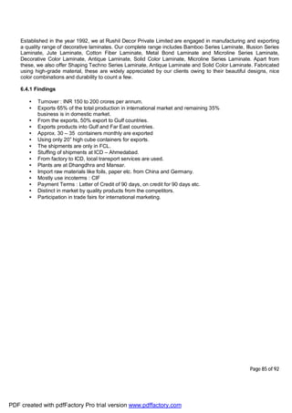 Page 85 of 92
Established in the year 1992, we at Rushil Decor Private Limited are engaged in manufacturing and exporting
a quality range of decorative laminates. Our complete range includes Bamboo Series Laminate, Illusion Series
Laminate, Jute Laminate, Cotton Fiber Laminate, Metal Bond Laminate and Microline Series Laminate,
Decorative Color Laminate, Antique Laminate, Solid Color Laminate, Microline Series Laminate. Apart from
these, we also offer Shaping Techno Series Laminate, Antique Laminate and Solid Color Laminate. Fabricated
using high-grade material, these are widely appreciated by our clients owing to their beautiful designs, nice
color combinations and durability to count a few.
6.4.1 Findings
• Turnover : INR 150 to 200 crores per annum.
• Exports 65% of the total production in international market and remaining 35%
business is in domestic market.
• From the exports, 50% export to Gulf countries.
• Exports products into Gulf and Far East countries.
• Approx. 30 – 35 containers monthly are exported
• Using only 20” high cube containers for exports.
• The shipments are only in FCL.
• Stuffing of shipments at ICD – Ahmedabad.
• From factory to ICD, local transport services are used.
• Plants are at Dhangdhra and Mansar.
• Import raw materials like foils, paper etc. from China and Germany.
• Mostly use incoterms : CIF
• Payment Terms : Letter of Credit of 90 days, on credit for 90 days etc.
• Distinct in market by quality products from the competitors.
• Participation in trade fairs for international marketing.
PDF created with pdfFactory Pro trial version www.pdffactory.com
 