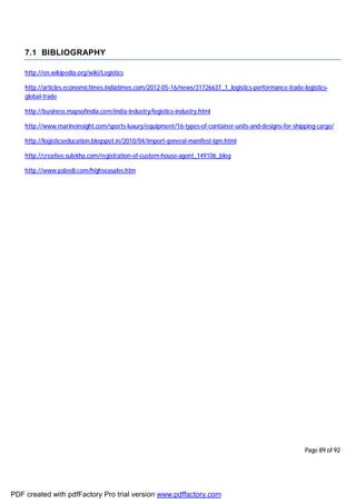 Page 89 of 92
7.1 BIBLIOGRAPHY
http://en.wikipedia.org/wiki/Logistics
http://articles.economictimes.indiatimes.com/2012-05-16/news/31726637_1_logistics-performance-trade-logistics-
global-trade
http://business.mapsofindia.com/india-industry/logistics-industry.html
http://www.marineinsight.com/sports-luxury/equipment/16-types-of-container-units-and-designs-for-shipping-cargo/
http://logisticseducation.blogspot.in/2010/04/import-general-manifest-igm.html
http://creative.sulekha.com/registration-of-custom-house-agent_149106_blog
http://www.psbedi.com/highseasales.htm
PDF created with pdfFactory Pro trial version www.pdffactory.com
 