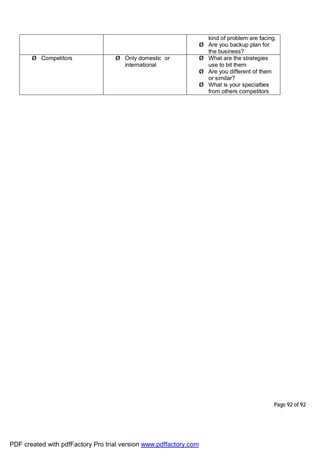 Page 92 of 92
kind of problem are facing.
Ø Are you backup plan for
the business?
Ø Competitors Ø Only domestic or
international
Ø What are the strategies
use to bit them
Ø Are you different of them
or similar?
Ø What is your specialties
from others competitors
PDF created with pdfFactory Pro trial version www.pdffactory.com
 