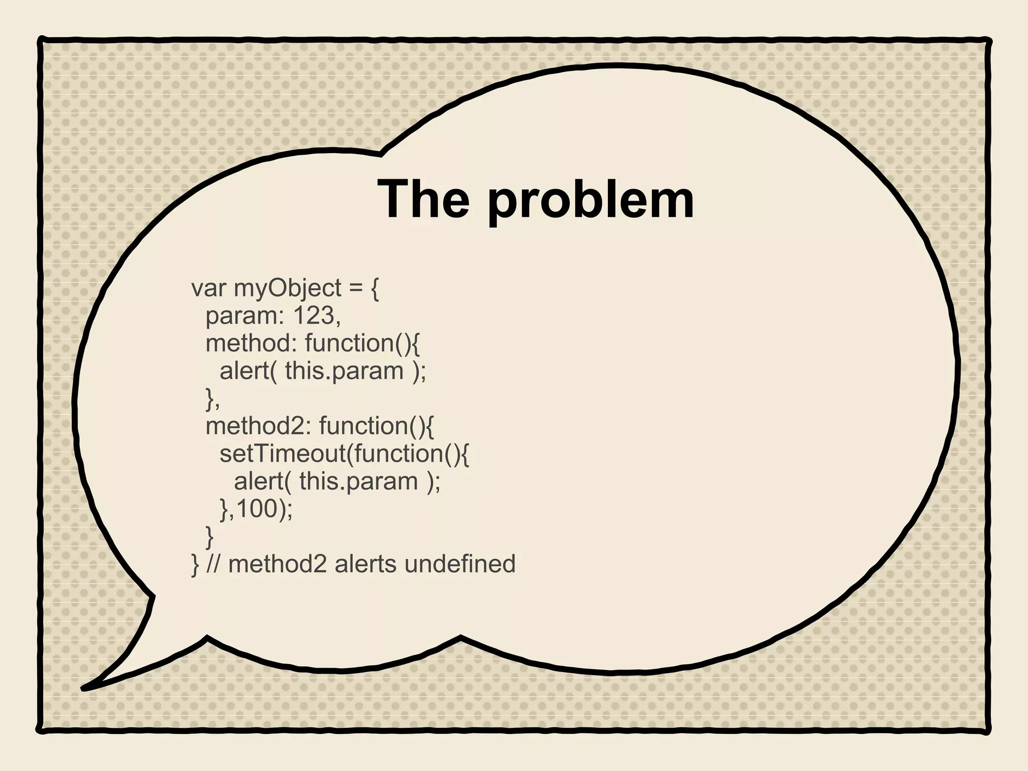 The problem
var myObject = {
param: 123,
method: function(){
alert( this.param );
},
method2: function(){
setTimeout(function(){
alert( this.param );
},100);
}
} // method2 alerts undefined
 