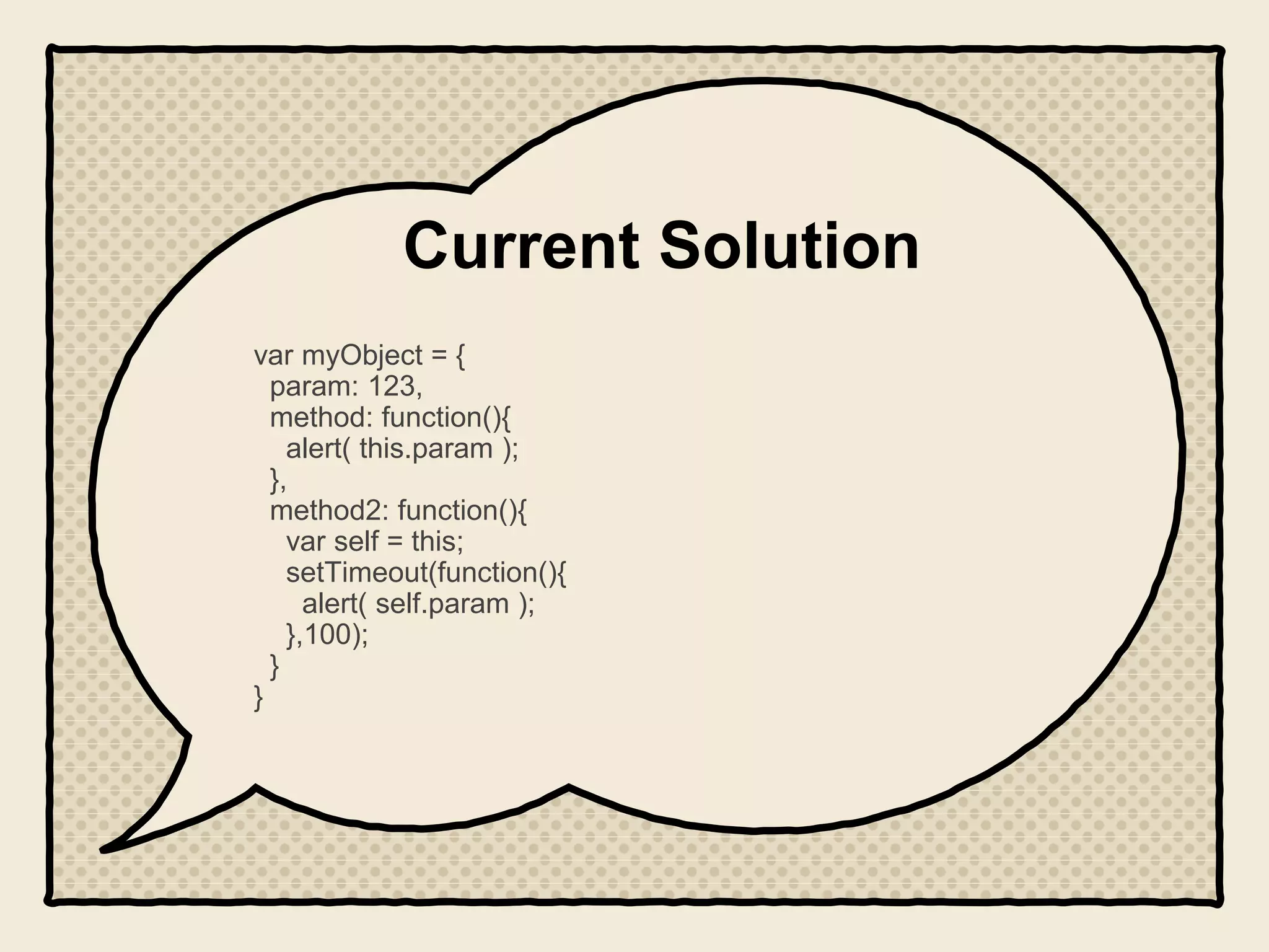 Current Solution
var myObject = {
param: 123,
method: function(){
alert( this.param );
},
method2: function(){
var self = this;
setTimeout(function(){
alert( self.param );
},100);
}
}
 