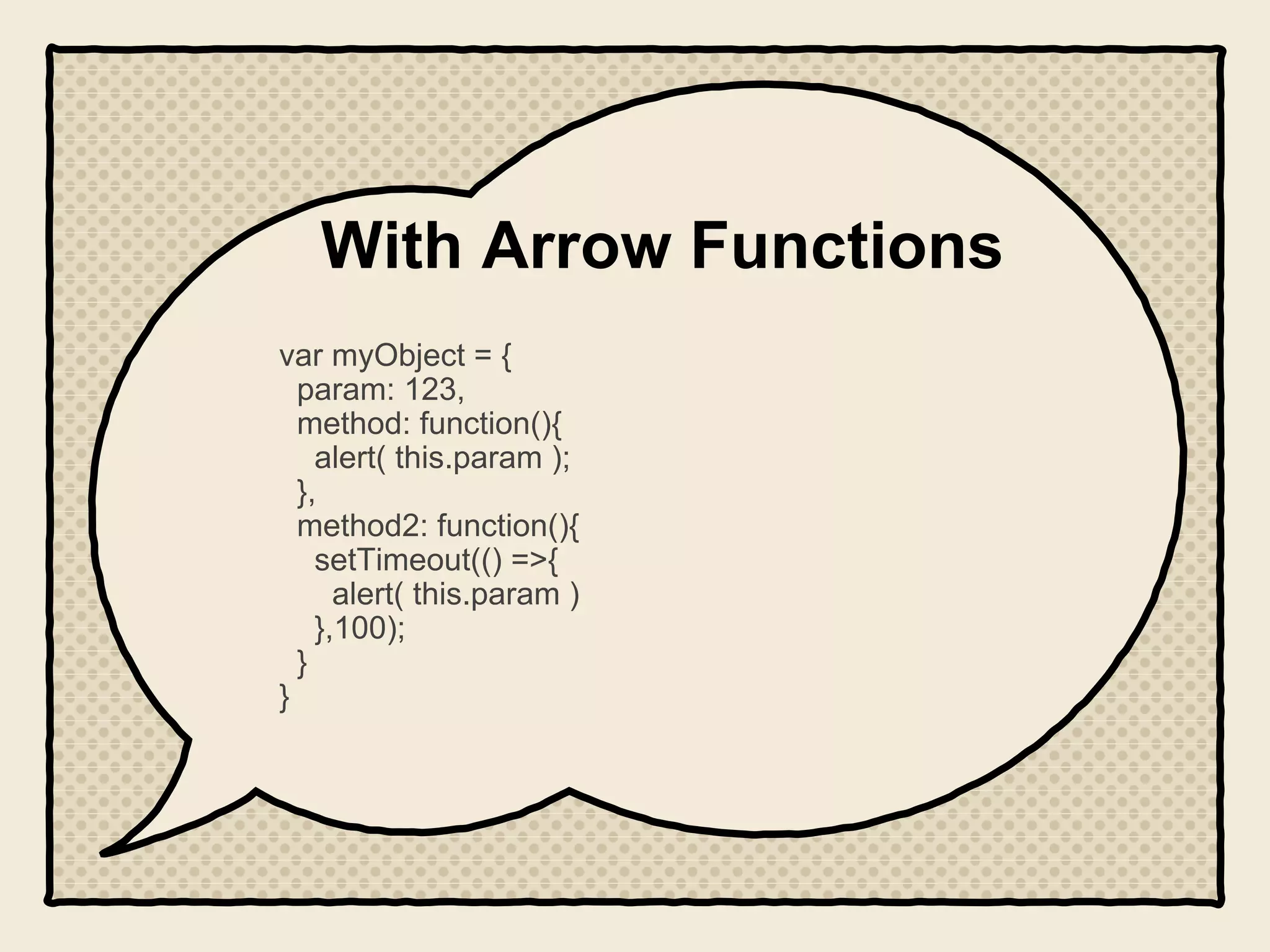 With Arrow Functions
var myObject = {
param: 123,
method: function(){
alert( this.param );
},
method2: function(){
setTimeout(() =>{
alert( this.param )
},100);
}
}
 