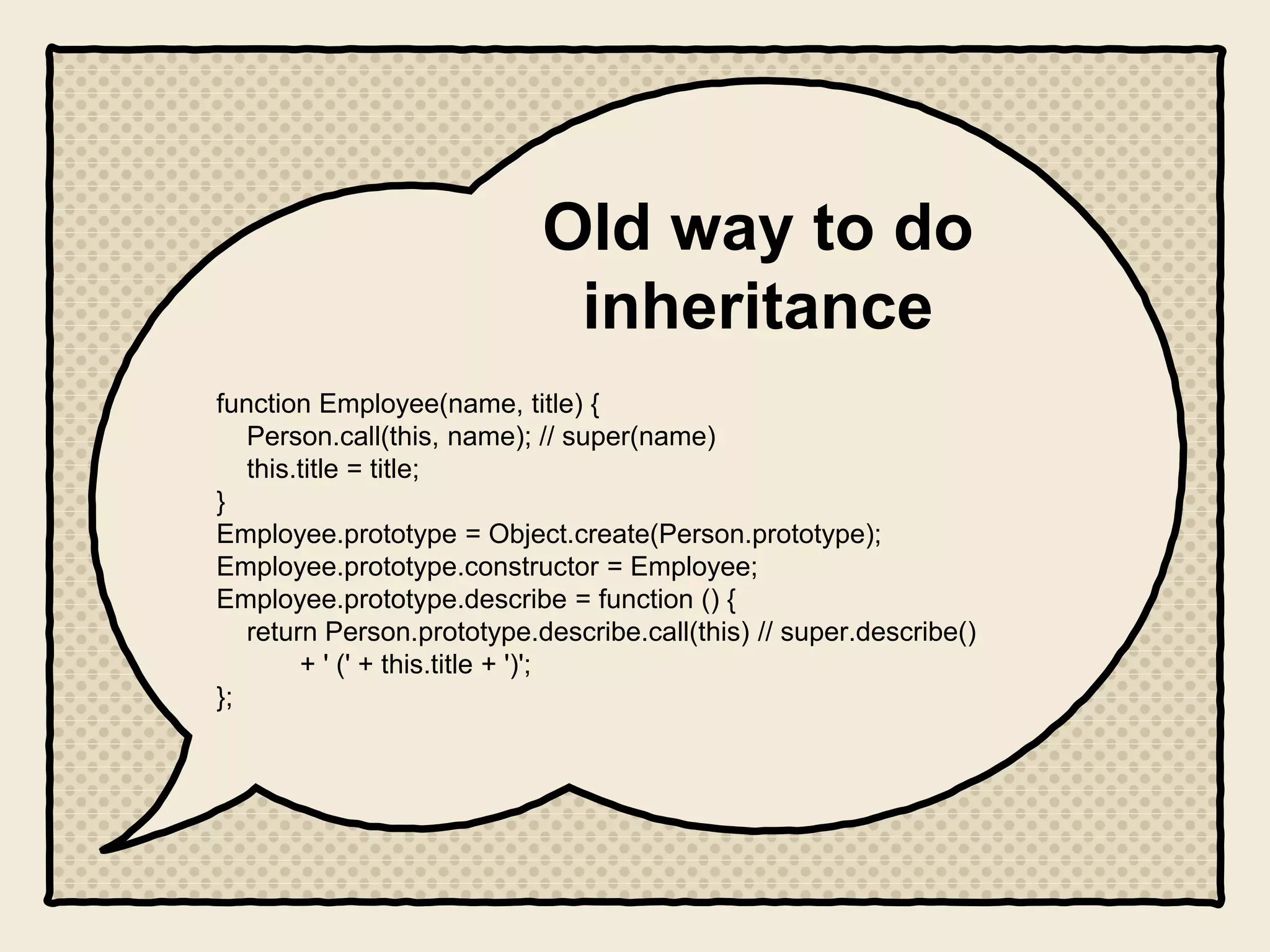 Old way to do
inheritance
function Employee(name, title) {
Person.call(this, name); // super(name)
this.title = title;
}
Employee.prototype = Object.create(Person.prototype);
Employee.prototype.constructor = Employee;
Employee.prototype.describe = function () {
return Person.prototype.describe.call(this) // super.describe()
+ ' (' + this.title + ')';
};
 