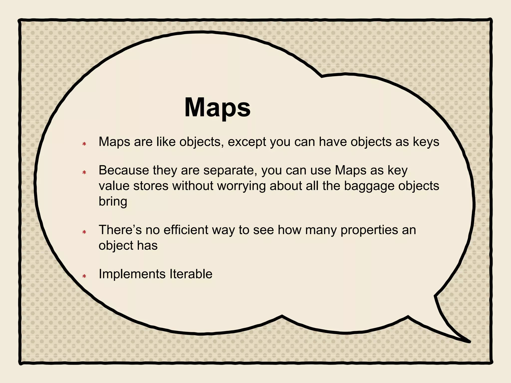 Maps
Maps are like objects, except you can have objects as keys
Because they are separate, you can use Maps as key
value stores without worrying about all the baggage objects
bring
There’s no efficient way to see how many properties an
object has
Implements Iterable
 