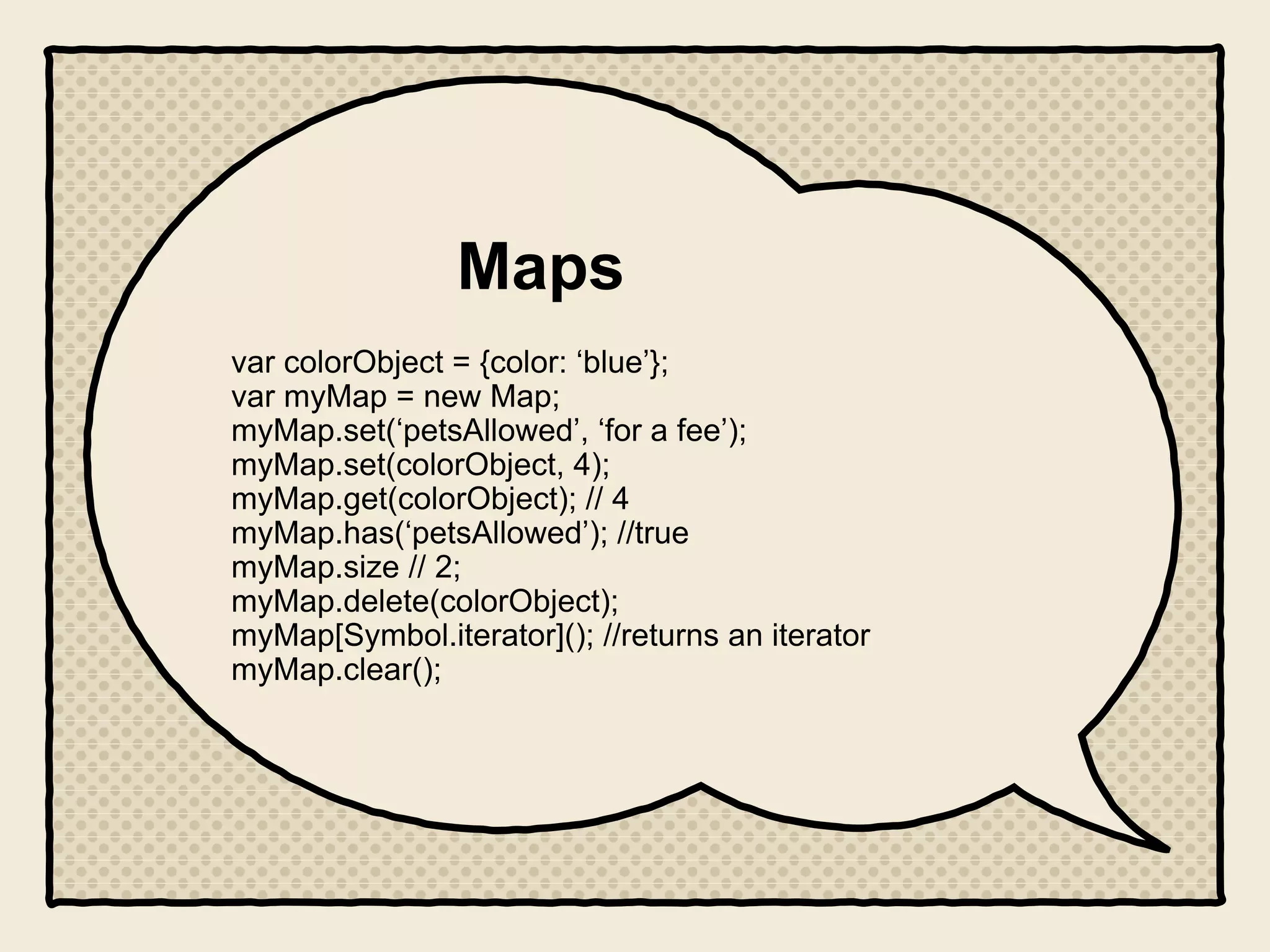 Maps
var colorObject = {color: ‘blue’};
var myMap = new Map;
myMap.set(‘petsAllowed’, ‘for a fee’);
myMap.set(colorObject, 4);
myMap.get(colorObject); // 4
myMap.has(‘petsAllowed’); //true
myMap.size // 2;
myMap.delete(colorObject);
myMap[Symbol.iterator](); //returns an iterator
myMap.clear();
 