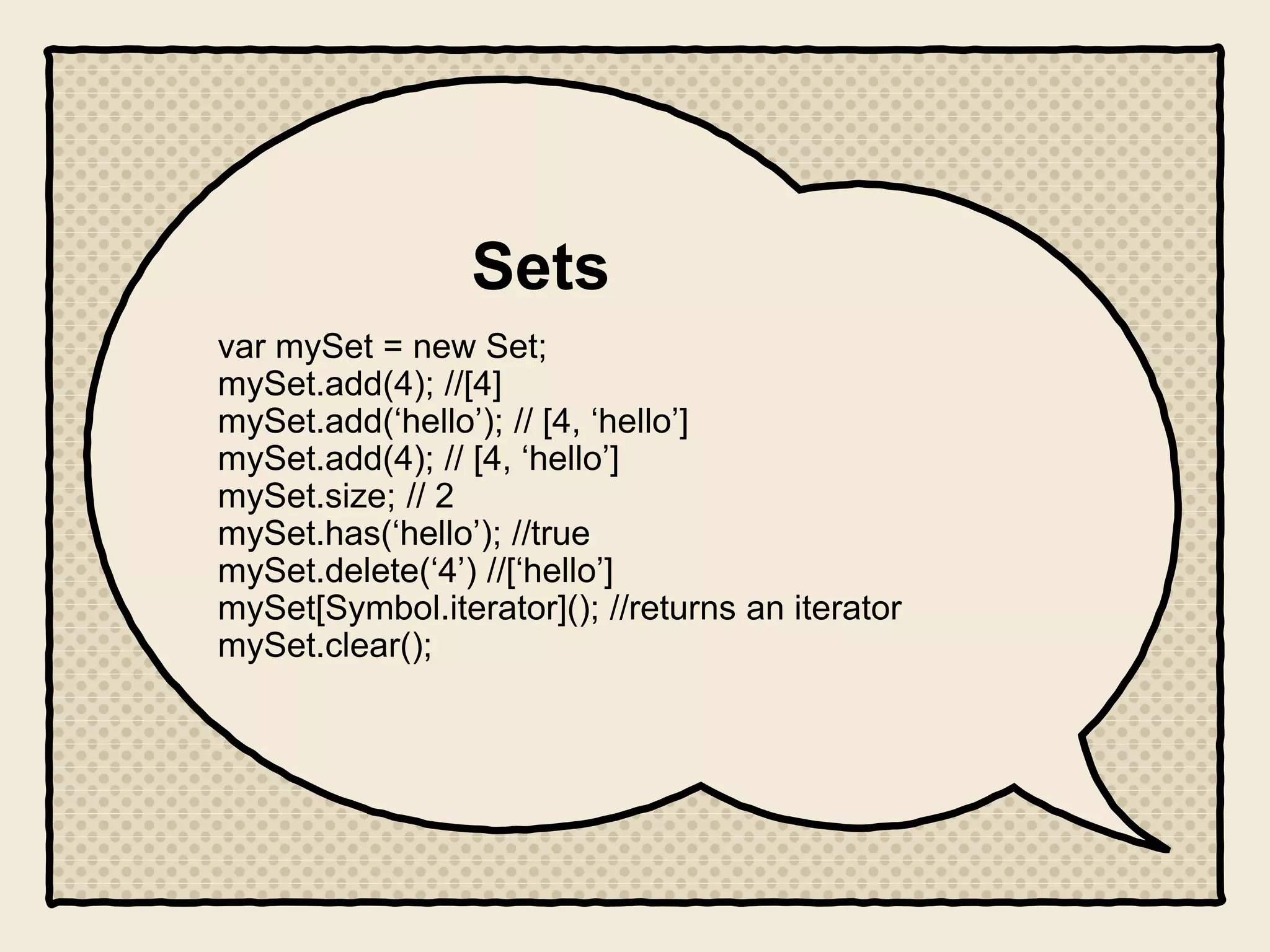 Sets
var mySet = new Set;
mySet.add(4); //[4]
mySet.add(‘hello’); // [4, ‘hello’]
mySet.add(4); // [4, ‘hello’]
mySet.size; // 2
mySet.has(‘hello’); //true
mySet.delete(‘4’) //[‘hello’]
mySet[Symbol.iterator](); //returns an iterator
mySet.clear();
 