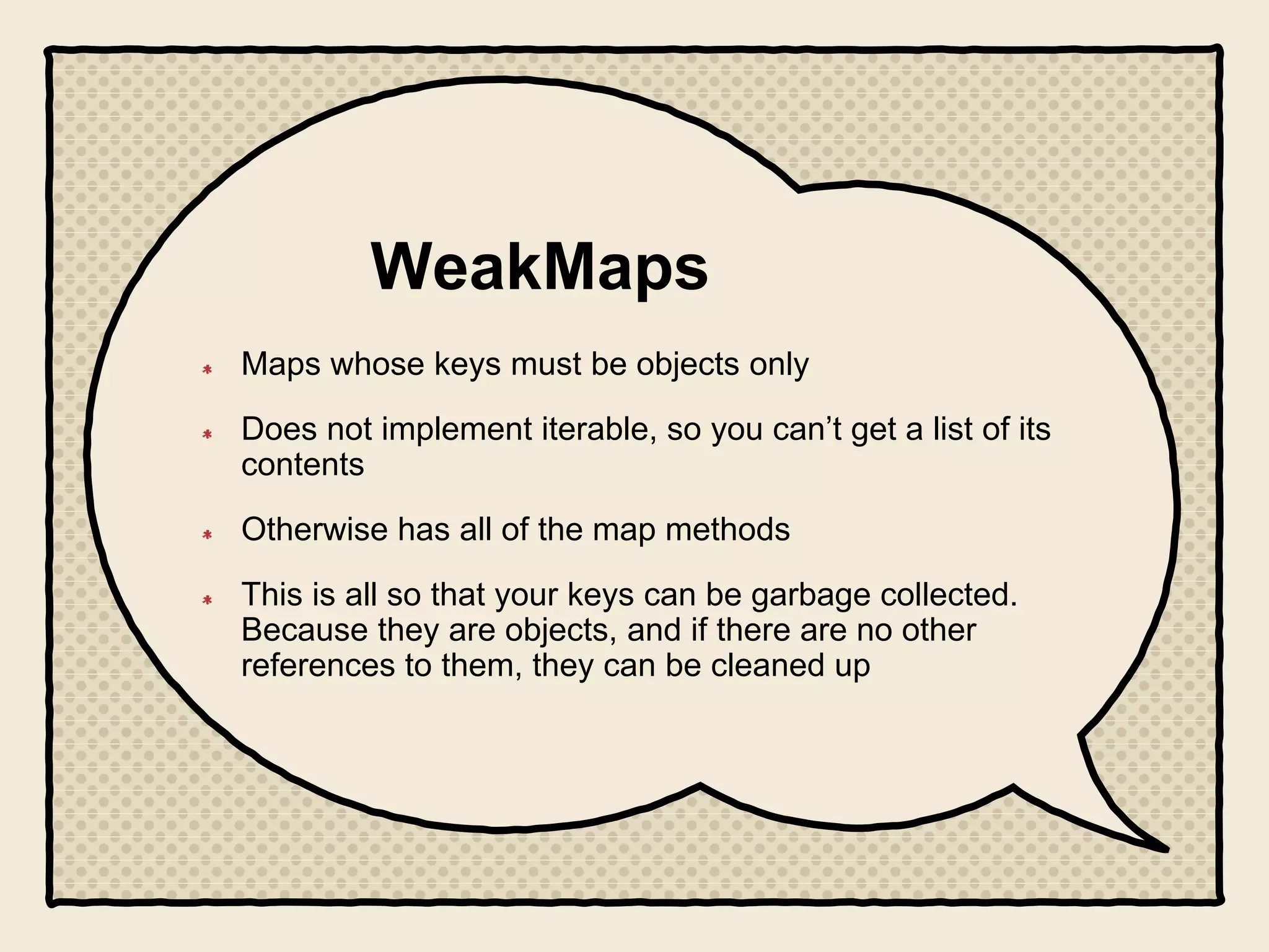 WeakMaps
Maps whose keys must be objects only
Does not implement iterable, so you can’t get a list of its
contents
Otherwise has all of the map methods
This is all so that your keys can be garbage collected.
Because they are objects, and if there are no other
references to them, they can be cleaned up
 