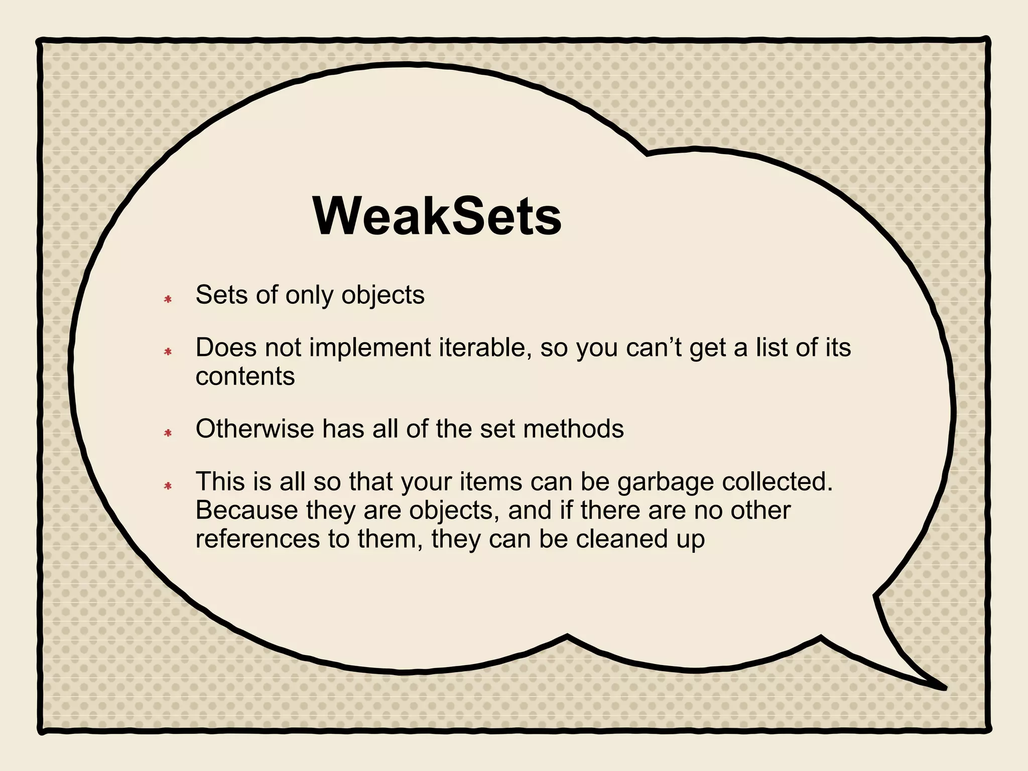 WeakSets
Sets of only objects
Does not implement iterable, so you can’t get a list of its
contents
Otherwise has all of the set methods
This is all so that your items can be garbage collected.
Because they are objects, and if there are no other
references to them, they can be cleaned up
 