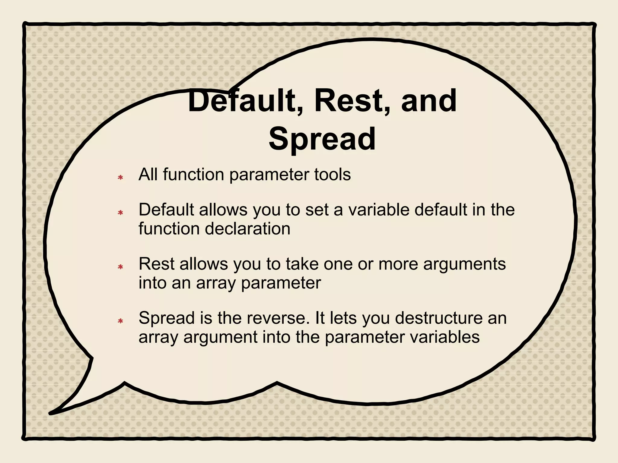 Default, Rest, and
Spread
All function parameter tools
Default allows you to set a variable default in the
function declaration
Rest allows you to take one or more arguments
into an array parameter
Spread is the reverse. It lets you destructure an
array argument into the parameter variables
 