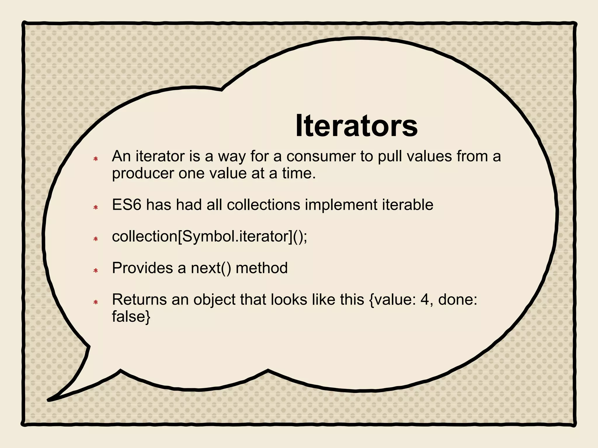 Iterators
An iterator is a way for a consumer to pull values from a
producer one value at a time.
ES6 has had all collections implement iterable
collection[Symbol.iterator]();
Provides a next() method
Returns an object that looks like this {value: 4, done:
false}
 