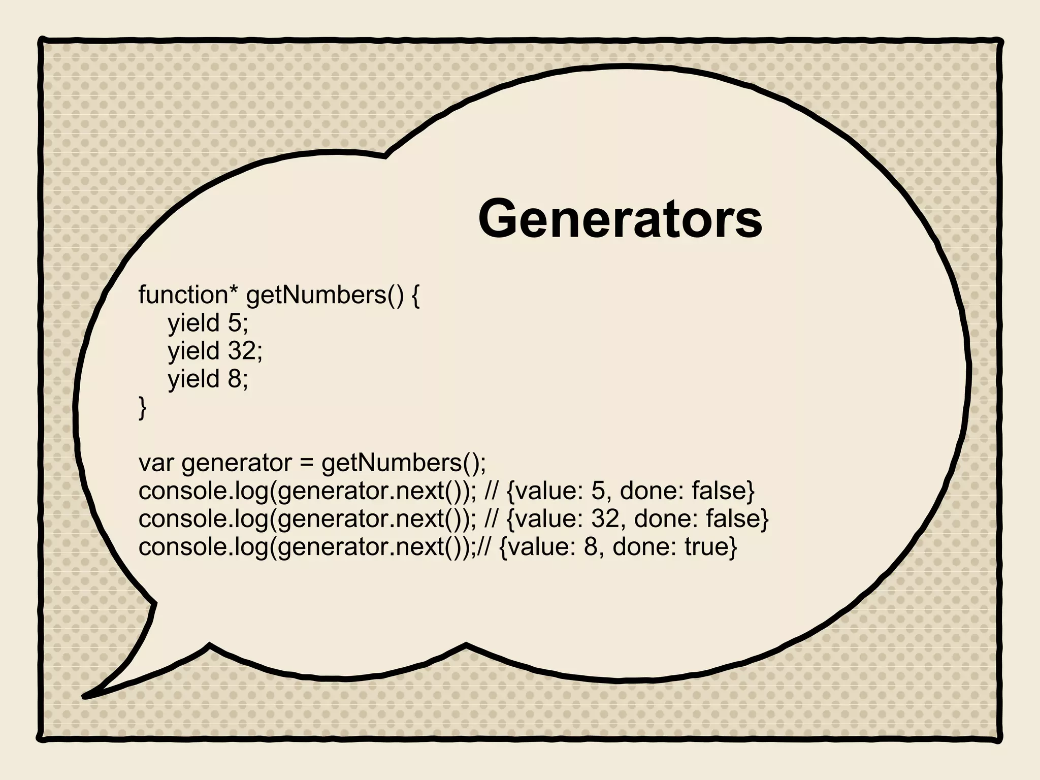 Generators
function* getNumbers() {
yield 5;
yield 32;
yield 8;
}
var generator = getNumbers();
console.log(generator.next()); // {value: 5, done: false}
console.log(generator.next()); // {value: 32, done: false}
console.log(generator.next());// {value: 8, done: true}
 