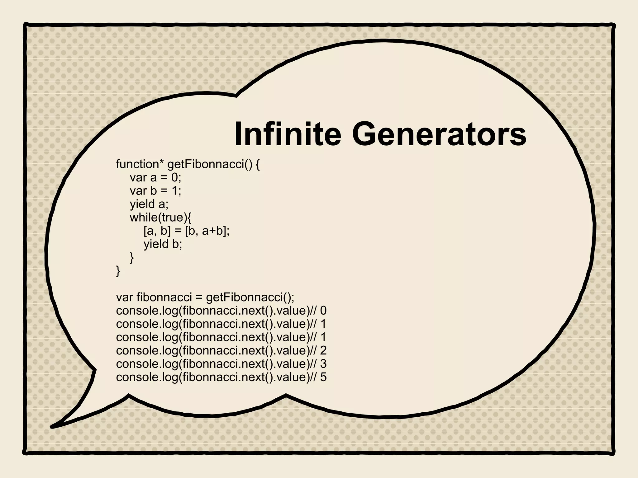 Infinite Generators
function* getFibonnacci() {
var a = 0;
var b = 1;
yield a;
while(true){
[a, b] = [b, a+b];
yield b;
}
}
var fibonnacci = getFibonnacci();
console.log(fibonnacci.next().value)// 0
console.log(fibonnacci.next().value)// 1
console.log(fibonnacci.next().value)// 1
console.log(fibonnacci.next().value)// 2
console.log(fibonnacci.next().value)// 3
console.log(fibonnacci.next().value)// 5
 