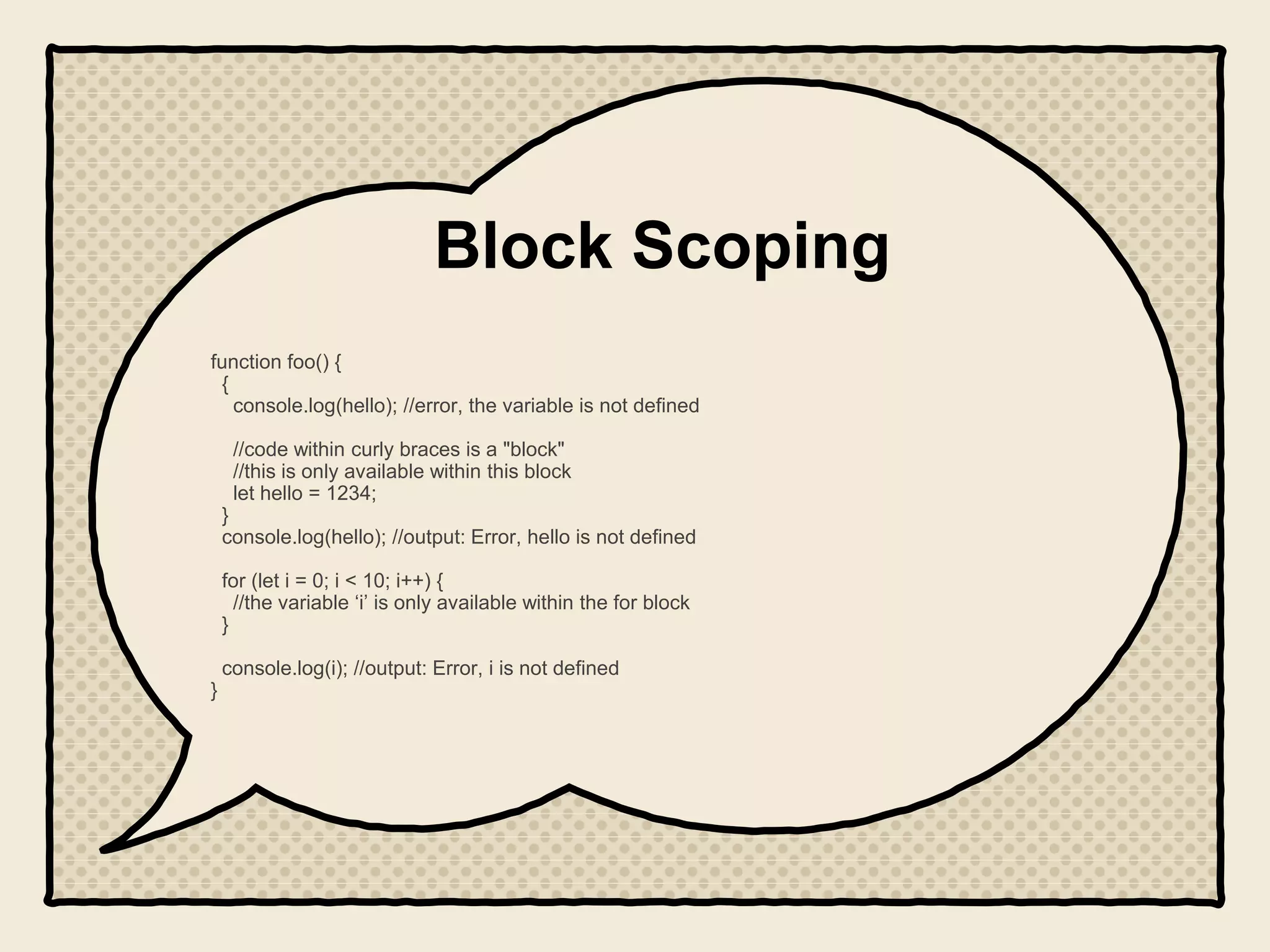 Block Scoping
function foo() {
{
console.log(hello); //error, the variable is not defined
//code within curly braces is a "block"
//this is only available within this block
let hello = 1234;
}
console.log(hello); //output: Error, hello is not defined
for (let i = 0; i < 10; i++) {
//the variable ‘i’ is only available within the for block
}
console.log(i); //output: Error, i is not defined
}
 