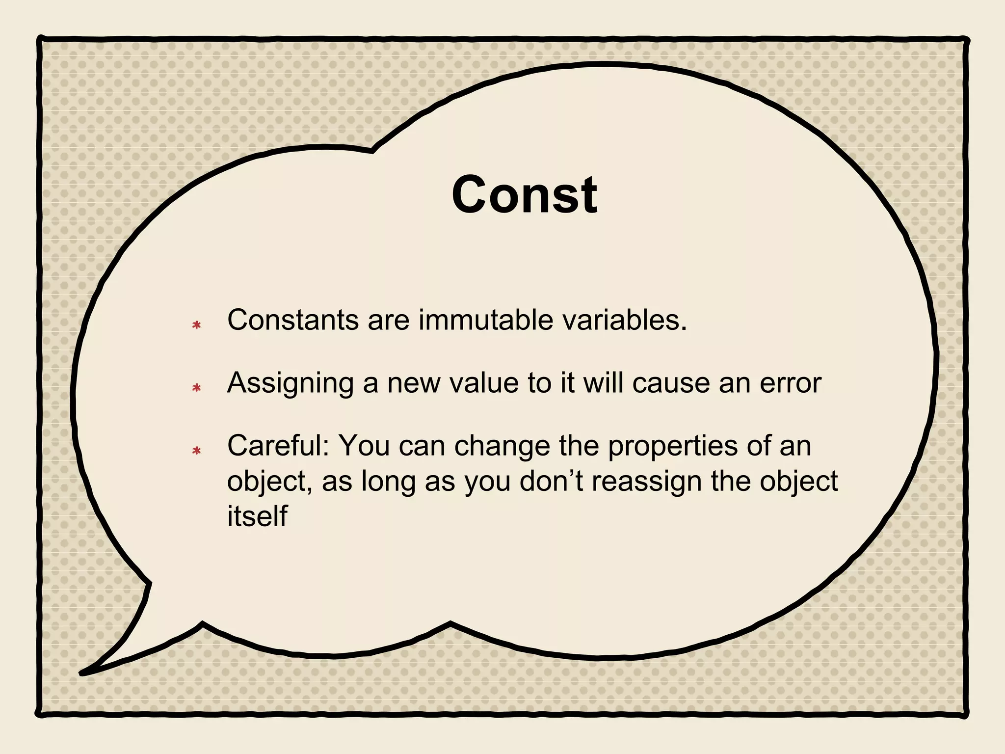 Const
Constants are immutable variables.
Assigning a new value to it will cause an error
Careful: You can change the properties of an
object, as long as you don’t reassign the object
itself
 