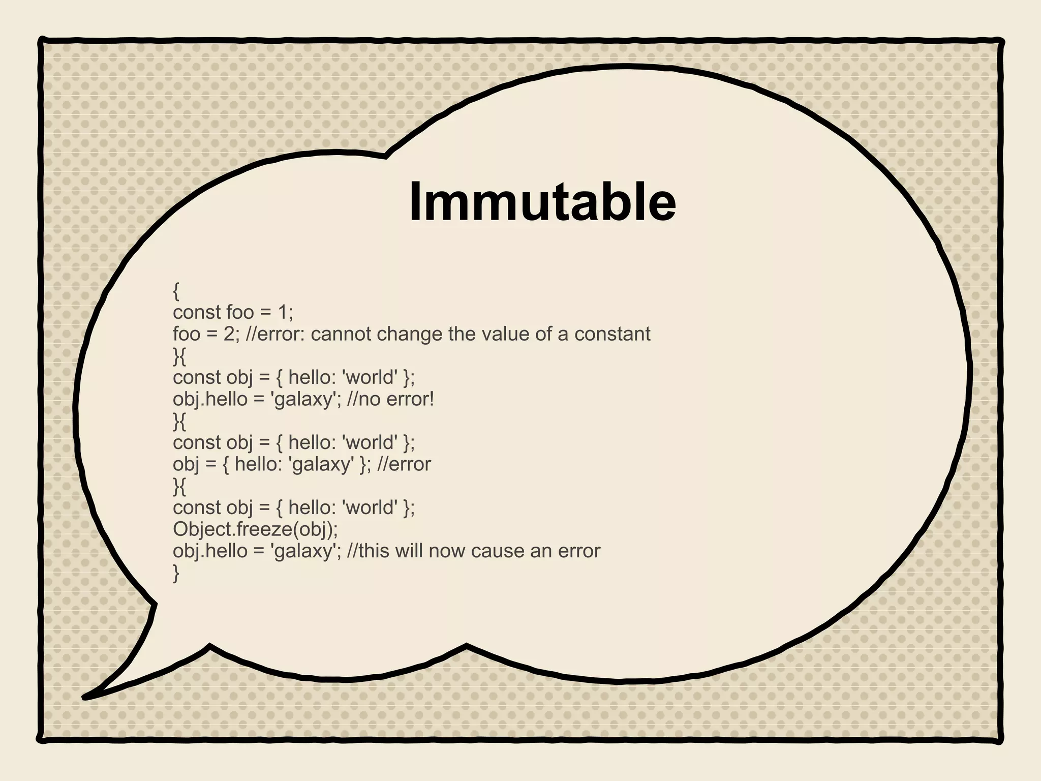 Immutable
{
const foo = 1;
foo = 2; //error: cannot change the value of a constant
}{
const obj = { hello: 'world' };
obj.hello = 'galaxy'; //no error!
}{
const obj = { hello: 'world' };
obj = { hello: 'galaxy' }; //error
}{
const obj = { hello: 'world' };
Object.freeze(obj);
obj.hello = 'galaxy'; //this will now cause an error
}
 