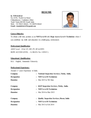 RESUME
K. VIMALRAJ
No.14/56, North Car Street
Chidambaram. Cuddalore (Dist)
Tamil Nadu-608 001.South India
Mob: +91 99651 88643, +91 88070 88643
Email: vimalabishek25@gmail.com
Career Objective
To obtain a full time position as an NDTLevel II with Rope Access Level 1 Technician where I
can contribute my skills and education in a challenging environment.
Professional Qualification
ASNT Level – II for UT, MT, PT, RT & RTFI
ROPE ACCESS LEVEL – I ( IRATA No: 1/85815 )
Educational Qualification:
B.A. – English, Annamalai University
Professional Experience:
Around 2 + years Experience in India.
Company : National Inspection Services, Trichy, India.
Designation : NDT Level II Technician
Duration : Mar 2015 to Till Date
Company : KGP Inspection Services, Trichy, India.
Designation : NDT Level II Technician
Duration : Mar 2014 to Mar 2015
Company : Quality Inspection Services, Hosur, India
Designation : NDT Level II Technician
Duration : Mar 2013 to Feb 2014
 