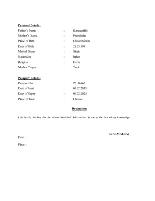 Personal Details:
Father’s Name : Karunanidhi
Mother’s Name : Premalatha
Place of Birth : Chidambaram
Date of Birth : 29.05.1991
Marital Status : Single
Nationality : Indian
Religion : Hindu
Mother Tongue : Tamil
Passport Details:
Passport No. : Z3136862
Date of Issue : 06.02.2015
Date of Expiry : 06.02.2025
Place of Issue : Chennai
Declaration
I do hereby declare that the above-furnished information is true to the best of my knowledge.
K. VIMALRAJ
Date :
Place :
 