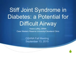 S
Stiff Joint Syndrome in
Diabetes: a Potential for
Difficult Airway
Keara Laffey, SRNA
Case Western Reserve University/Cleveland Clinic
OSANA Fall Meeting
September 13, 2015
 