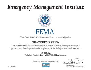 Emergency Management Institute
This Certificate of Achievement is to acknowledge that
has reaffirmed a dedication to serve in times of crisis through continued
professional development and completion of the independent study course:
Tony Russell
Superintendent
Emergency Management Institute
TRACY RICHARDSON
IS-00650.a
Building Partnerships with Tribal Governments
Issued this 21st Day of September, 2016
1.0 IACET CEU
 
