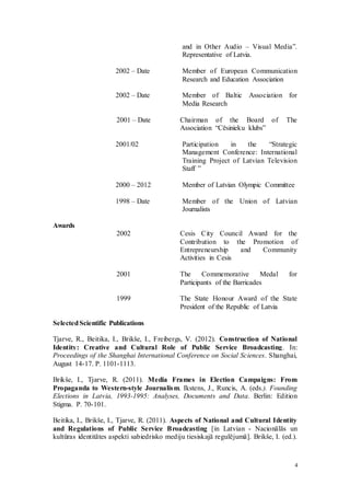 4
and in Other Audio – Visual Media”.
Representative of Latvia.
2002 – Date Member of European Communication
Research and Education Association
2002 – Date Member of Baltic Association for
Media Research
2001 – Date Chairman of the Board of The
Association “Cēsinieku klubs”
2001/02 Participation in the “Strategic
Management Conference: International
Training Project of Latvian Television
Staff ”
2000 – 2012 Member of Latvian Olympic Committee
1998 – Date Member of the Union of Latvian
Journalists
Awards
2002 Cesis City Council Award for the
Contribution to the Promotion of
Entrepreneurship and Community
Activities in Cesis
2001 The Commemorative Medal for
Participants of the Barricades
1999 The State Honour Award of the State
President of the Republic of Latvia
SelectedScientific Publications
Tjarve, R., Beitika, I., Brikše, I., Freibergs, V. (2012). Construction of National
Identity: Creative and Cultural Role of Public Service Broadcasting. In:
Proceedings of the Shanghai International Conference on Social Sciences. Shanghai,
August 14-17. P. 1101-1113.
Brikše, I., Tjarve, R. (2011). Media Frames in Election Campaigns: From
Propaganda to Western-style Journalism. Ikstens, J., Runcis, A. (eds.). Founding
Elections in Latvia, 1993-1995: Analyses, Documents and Data. Berlin: Edition
Stigma. P. 70-101.
Beitika, I., Brikše, I., Tjarve, R. (2011). Aspects of National and Cultural Identity
and Regulations of Public Service Broadcasting [in Latvian - Nacionālās un
kultūras identitātes aspekti sabiedrisko mediju tiesiskajā regulējumā]. Brikše, I. (ed.).
 
