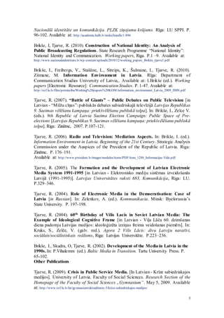 5
Nacionālā identitāte un komunikācija. PLZK ziņojumu krājums. Rīga: LU SPPI. P.
96-102. Available at: http://academia.lndb.lv/xmlui/handle/1/896
Brikše, I, Tjarve, R. (2010). Construction of National Identity: An Analysis of
Public Broadcasting Regulations. State Research Programme “National Identity”:
National Identity and Communication. Working papers, Riga. P.1 –9. Available at:
http://www.nacionalaidentitate.lv/wp-content/uploads/2010/12/working_papers_Brikše_tjarve1.pdf
Brikše, I., Freibergs, V., Stašāne, L., Streips, K., Šulmane, I., Tjarve, R. (2010).
Zitmane, M. Information Environment in Latvia. Rīga: Department of
Communication Studies University of Latvia,. Available at: I.Brikše (ed.). Working
papers [Electronic Resource]: Communication Studies. P. 1-47. Available at:
http://szf.lu.lv/files/petnieciba/Working%20papers%20KOM/information_environment_Latvia_2009_ISSN.pdf
Tjarve, R. (2007). “Battle of Giants” – Public Debates on Public Television [in
Latvian - “Milžu cīņas”: publiskās debates sabiedriskajā televīzijā Latvijas Republikas
9. Saeimas vēlēšanu kampaņa: priekšvēlēšanu publiskā telpa]. In: Brikše, I., Zelce V.
(eds.). 9th Republic of Latvia Saeima Election Campaign: Public Space of Pre-
elections [Latvijas Republikas 9. Saeimas vēlēšanu kampaņa: priekšvēlēšanu publiskā
telpa]. Riga: Zinātne, 2007. P.107-121.
Tjarve, R. (2006). Radio and Television: Mediation Aspects. In: Brikše, I. (ed.).
Information Environment in Latvia. Beginning of the 21st Century. Strategic Analysis
Commission under the Auspices of the President of the Republic of Latvia. Riga:
Zinātne. P. 176–191.
Available at: http://www.president.lv/images/modules/items/PDF/item_1288_Informacijas-Vide.pdf
Tjarve, R. (2005). The Formation and the Development of Latvian Electronic
Media System 1991-1995 [in Latvian - Elektronisko mediju sistēmas izveidošanās
Latvijā (1991-1995)]. Latvijas Universitātes raksti 683, Komunikācija, Riga: LU.
P.329–346.
Tjarve, R. (2004). Role of Electronic Media in the Democratisation: Case of
Latvia [in Russian]. In: Zelenkov, A. (ed.). Kommunikacia. Minsk: Byelorussia’s
State University. P. 197-198.
Tjarve, R. (2004). 60th Birthday of Vilis Lacis in Soviet Latvian Media: The
Example of Ideological Cognitive Frame [in Latvian - Viļa Lāča 60. dzimšanas
diena padomju Latvijas medijos: ideoloģizēta izziņas freima veidošanas piemērs]. In:
Kruks, S., Zelče, V. (galv. red.). Agora 2 Vilis Lācis: divu Latviju naratīvi,
sociālais/sociālistiskais reālisms, Riga: Latvijas Universitāte. P.223–236.
Brikše, I., Skudra, O, Tjarve, R. (2002). Development of the Media in Latvia in the
1990s. In: P.Vihalemm (ed.). Baltic Media in Transition. Tartu University Press. P.
65-102.
Other Publications
Tjarve, R. (2009). Crisis in Public Service Media. [In Latvian - Krīze sabiedriskajos
medijos]. University of Latvia. Faculty of Social Sciences. Research Section of the
Homepage of the Faculty of Social Sciences „Gymnasium”. May 5, 2009. Available
at: http://www.szf.lu.lv/lat/gymnasium/aktualitates-5/krize-sabiedriskajos-medijos/
 
