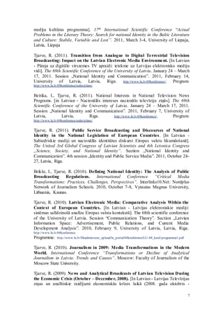 7
mediju kultūras programma]. 17th International Scientific Conference “Actual
Problems in the Literary Theory: Search for national Identity in the Baltic Literature
and Culture: Stabile, Variable and Lost”. 2011, March 3-4, University of Liepaja,
Latvia, Liepaja
Tjarve, R. (2011). Transition from Analogue to Digital Terrestrial Television
Broadcasting: Impact on the Latvian Electronic Media Environment. [In Latvian
- Pāreja uz digitālo virszemes TV apraidi: ietekme uz Latvijas elektronisko mediju
vidi]. The 69th Scientific Conference of the University of Latvia. January 24 – March
17, 2011. Session „National Identity and Communication”. 2011, February 14,
University of Latvia, Latvia, Riga. http://www.lu.lv/69konference/; Program:
http://www.lu.lv/69konference/sedes/plans/
Beitika, I., Tjarve, R. (2011). National Interests in National Television News
Programs. [in Latvian - Nacionālās intereses nacionālo televīziju ziņās]. The 69th
Scientific Conference of the University of Latvia. January 24 – March 17, 2011.
Session „National Identity and Communication”. 2011, February 7, University of
Latvia, Latvia, Riga. http://www.lu.lv/69konference/; Program:
http://www.lu.lv/69konference/sedes/plans/
Tjarve, R. (2011). Public Service Broadcasting and Discourses of National
Identity in the National Legislation of European Countries. [In Latvian -
Sabiedriskie mediji un nacionālās identitātes diskursi Eiropas valstu likumdošanā].
The United 3rd Global Congress of Latvian Scientists and 4th Letonica Congress
„Science, Society, and National Identity”. Section „National Identity and
Communication”. 4th session „Identity and Public Service Media”. 2011, October 24-
27, Latvia, Riga.
Brikše, I., Tjarve, R. (2010). Defining National Identity: The Analysis of Public
Broadcasting Regulations. International Conference “Critical Media
Transformations: Practices, Challenges, Perspectives”. Interlinks10.Net: Nordplus
Network of Journalism Schools. 2010, October 7-8, Vytautas Magnus University,
Lithuania, Kaunas.
Tjarve, R. (2010). Latvian Electronic Media: Comparative Analysis Within the
Context of European Countries. [In Latvian - Latvijas elektroniskie mediji:
sistēmas salīdzinošā analīze Eiropas valstu kontekstā]. The 68th scientific conference
of the University of Latvia. Session “Communication Theory”. Section „Latvian
Information Space: Advertisement, Public Relations, and Current Media
Development Analysis”. 2010, February 9, University of Latvia, Latvia, Riga.
http://www.lu.lv/68konference
Programma: http://www.lu.lv/fileadmin/user_upload/lu_portal/68konference/LU-68_konf-programma1.pdf
Tjarve, R. (2010). Journalism in 2009: Media Transformations in the Modern
World. International Conference “Transformations or Decline of Analytical
Journalism in Latvia: Trends and Causes”. Moscow: Faculty of Journalism of the
Moscow State University.
Tjarve, R. (2009). News and Analytical Broadcasts of Latvian Television During
the Economic Crisis (October – December, 2008). [In Latvian - Latvijas Televīzijas
ziņas un analītiskie raidījumi ekonomiskās krīzes laikā (2008. gada oktobris -
 