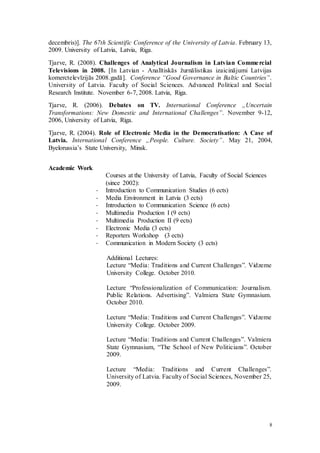 8
decembris)]. The 67th Scientific Conference of the University of Latvia. February 13,
2009. University of Latvia, Latvia, Riga.
Tjarve, R. (2008). Challenges of Analytical Journalism in Latvian Commercial
Televisions in 2008. [In Latvian - Analītiskās žurnālistikas izaicinājumi Latvijas
komerctelevīzijās 2008.gadā]. Conference “Good Governance in Baltic Countries”.
University of Latvia. Faculty of Social Sciences. Advanced Political and Social
Research Institute. November 6-7, 2008. Latvia, Riga.
Tjarve, R. (2006). Debates on TV. International Conference „Uncertain
Transformations: New Domestic and International Challenges”. November 9-12,
2006, University of Latvia, Riga.
Tjarve, R. (2004). Role of Electronic Media in the Democratisation: A Case of
Latvia. International Conference „People. Culture. Society”. May 21, 2004,
Byelorussia’s State University, Minsk.
Academic Work
Courses at the University of Latvia, Faculty of Social Sciences
(since 2002):
- Introduction to Communication Studies (6 ects)
- Media Environment in Latvia (3 ects)
- Introduction to Communication Science (6 ects)
- Multimedia Production I (9 ects)
- Multimedia Production II (9 ects)
- Electronic Media (3 ects)
- Reporters Workshop (3 ects)
- Communication in Modern Society (3 ects)
Additional Lectures:
Lecture “Media: Traditions and Current Challenges”. Vidzeme
University College. October 2010.
Lecture “Professionalization of Communication: Journalism.
Public Relations. Advertising”. Valmiera State Gymnasium.
October 2010.
Lecture “Media: Traditions and Current Challenges”. Vidzeme
University College. October 2009.
Lecture “Media: Traditions and Current Challenges”. Valmiera
State Gymnasium, “The School of New Politicians”. October
2009.
Lecture “Media: Traditions and Current Challenges”.
University of Latvia. Faculty of Social Sciences, November 25,
2009.
 