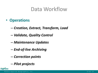 ©2014 Applied Geographics, Inc.Slide 27 
Data Workflow 
•Operations 
–Creation, Extract, Transform, Load 
–Validate, Quality Control 
–Maintenance Updates 
–End-of-live Archiving 
–Correction points 
–Pilot projects  