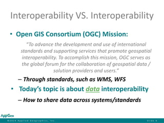 ©2014 Applied Geographics, Inc.Slide 6 
Interoperability VS. Interoperability 
•Open GIS Consortium (OGC) Mission: 
“To advance the development and use of international standards and supporting services that promote geospatial interoperability. To accomplish this mission, OGC serves as the global forum for the collaboration of geospatial data / solution providers and users.” 
–Through standards, such as WMS, WFS 
•Today’s topic is about datainteroperability 
–How to share data across systems/standards  