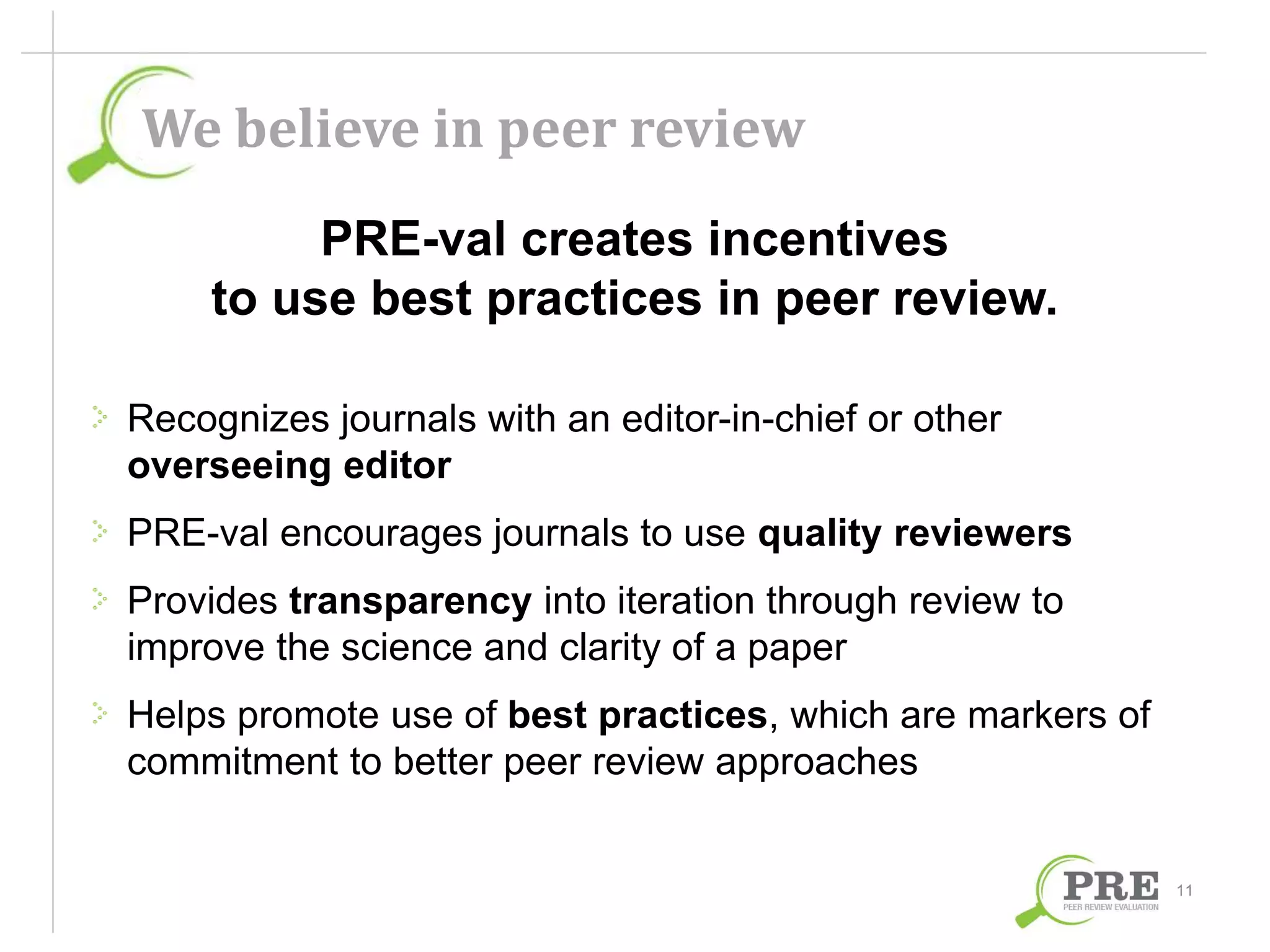 We believe in peer review 
PRE-val creates incentives 
to use best practices in peer review. 
Recognizes journals with an editor-in-chief or other 
overseeing editor 
PRE-val encourages journals to use quality reviewers 
Provides transparency into iteration through review to 
improve the science and clarity of a paper 
Helps promote use of best practices, which are markers of 
commitment to better peer review approaches 
11 
 