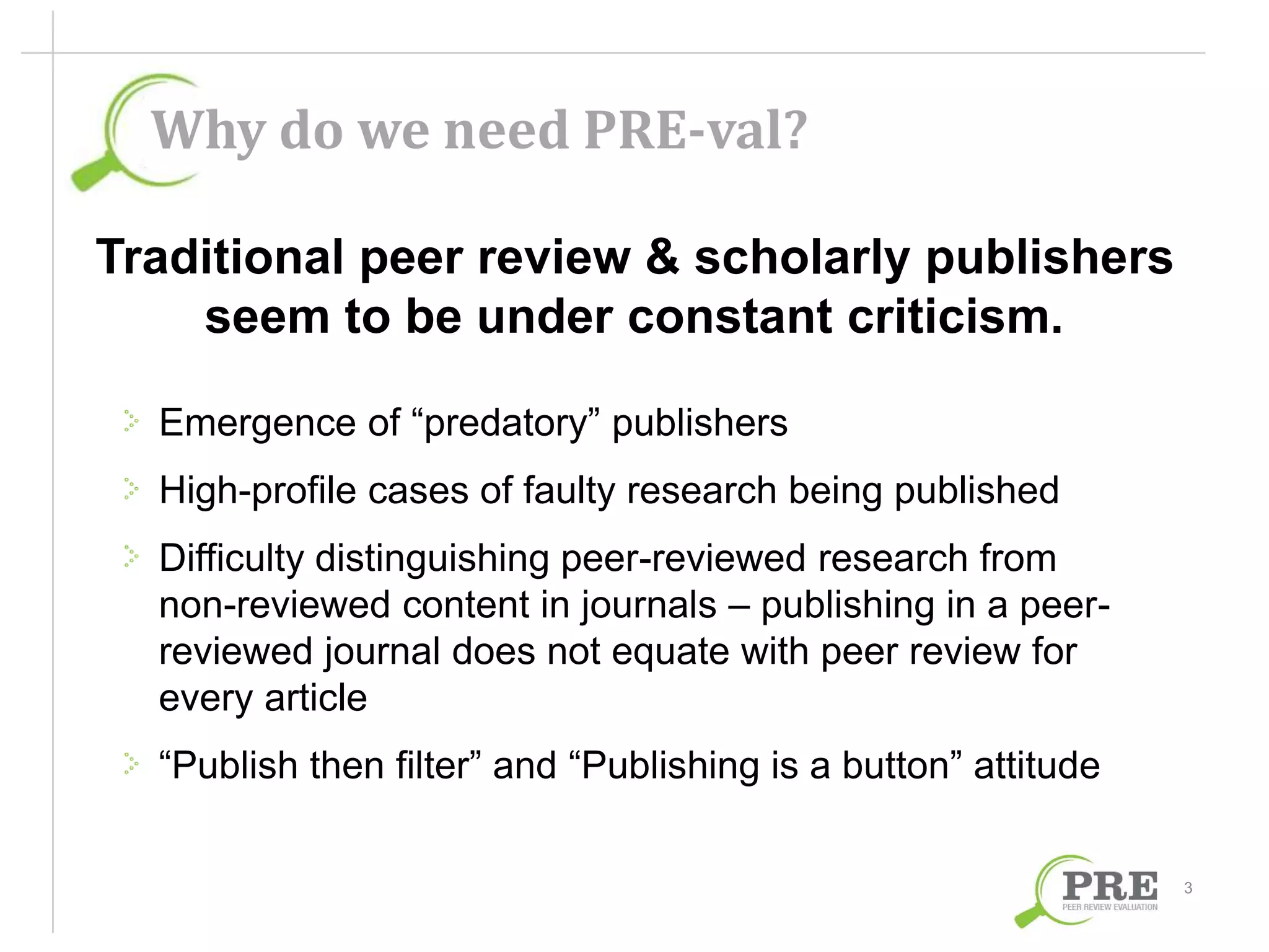 Why do we need PRE-val? 
Traditional peer review & scholarly publishers 
seem to be under constant criticism. 
Emergence of “predatory” publishers 
High-profile cases of faulty research being published 
Difficulty distinguishing peer-reviewed research from 
non-reviewed content in journals – publishing in a peer-reviewed 
journal does not equate with peer review for 
every article 
“Publish then filter” and “Publishing is a button” attitude 
3 
 