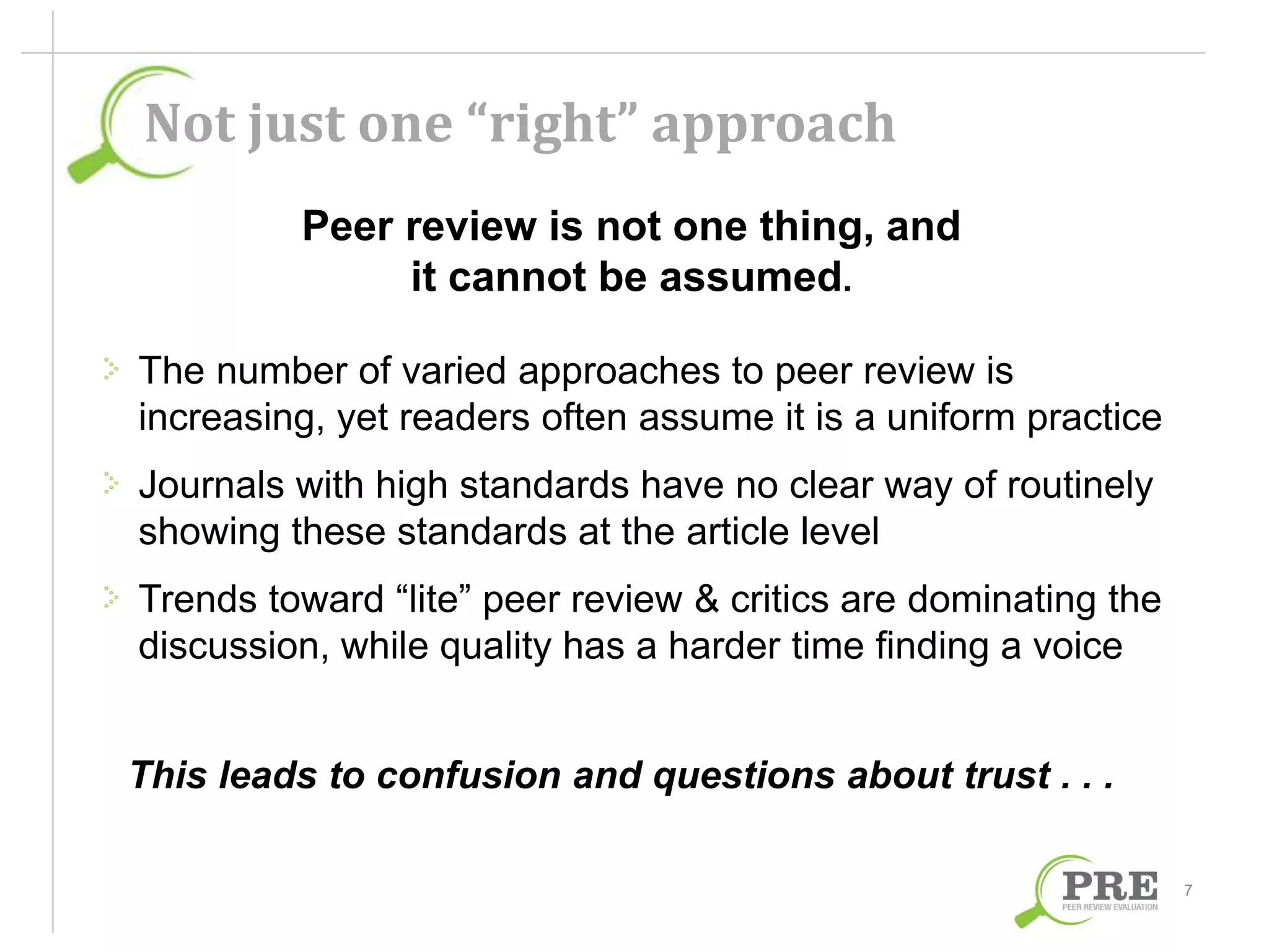 Not just one “right” approach 
Peer review is not one thing, and 
it cannot be assumed. 
The number of varied approaches to peer review is 
increasing, yet readers often assume it is a uniform practice 
Journals with high standards have no clear way of routinely 
showing these standards at the article level 
Trends toward “lite” peer review & critics are dominating the 
discussion, while quality has a harder time finding a voice 
This leads to confusion and questions about trust . . . 
7 
 