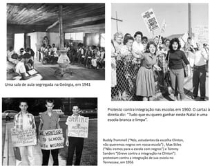 Uma sala de aula segregada na Geórgia, em 1941
Protesto contra integração nas escolas em 1960. O cartaz à
direita diz: “Tudo que eu quero ganhar neste Natal é uma
escola branca e limpa”.
Buddy Trammell (“Nós, estudantes da escolha Clinton,
não queremos negros em nossa escola”) , Max Stiles
(“Não iremos para a escola com negros”) e Tommy
Sanders “(Greve contra a integração na Clinton”)
protestam contra a integração de sua escola no
Tennessee, em 1956
 