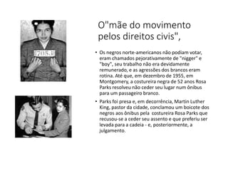 O"mãe do movimento
pelos direitos civis",
• Os negros norte-americanos não podiam votar,
eram chamados pejorativamente de "nigger" e
"boy", seu trabalho não era devidamente
remunerado, e as agressões dos brancos eram
rotina. Até que, em dezembro de 1955, em
Montgomery, a costureira negra de 52 anos Rosa
Parks resolveu não ceder seu lugar num ônibus
para um passageiro branco.
• Parks foi presa e, em decorrência, Martin Luther
King, pastor da cidade, conclamou um boicote dos
negros aos ônibus pela costureira Rosa Parks que
recusou-se a ceder seu assento e que preferiu ser
levada para a cadeia - e, posteriormente, a
julgamento.
 