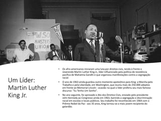 Um Líder:
Martin Luther
King Jr.
• Os afro-americanos iniciaram uma luta por direitos civis, tendo à frente o
reverendo Martin Luther King Jr., líder influenciado pela política de resistência
pacífica de Mahatma Gandhi e que organizou manifestações contra a segregação
racial.
• O ano de 1963 ainda guardou outro momento apoteótico para King: a Marcha pelo
Trabalho e pela Liberdade, em Washington, que reuniu mais de 250.000 adeptos
em frente ao Memorial Lincoln - ocasião na qual o líder proferiu seu mais famoso
discurso: "Eu Tenho Um Sonho".
• No ano seguinte, foi aprovado o Ato dos Direitos Civis, enviado pelo presidente
John Kennedy ao Congresso ainda em 1963, banindo a segregação e discriminação
racial em escolas e locais públicos. Seu trabalho foi reconhecido em 1964 com o
Prêmio Nobel da Paz - aos 35 anos, King tornou-se o mais jovem recipiente do
galardão.
 