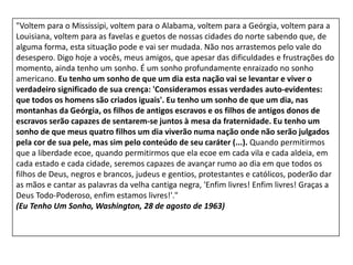 "Voltem para o Mississipi, voltem para o Alabama, voltem para a Geórgia, voltem para a
Louisiana, voltem para as favelas e guetos de nossas cidades do norte sabendo que, de
alguma forma, esta situação pode e vai ser mudada. Não nos arrastemos pelo vale do
desespero. Digo hoje a vocês, meus amigos, que apesar das dificuldades e frustrações do
momento, ainda tenho um sonho. É um sonho profundamente enraizado no sonho
americano. Eu tenho um sonho de que um dia esta nação vai se levantar e viver o
verdadeiro significado de sua crença: 'Consideramos essas verdades auto-evidentes:
que todos os homens são criados iguais'. Eu tenho um sonho de que um dia, nas
montanhas da Geórgia, os filhos de antigos escravos e os filhos de antigos donos de
escravos serão capazes de sentarem-se juntos à mesa da fraternidade. Eu tenho um
sonho de que meus quatro filhos um dia viverão numa nação onde não serão julgados
pela cor de sua pele, mas sim pelo conteúdo de seu caráter (...). Quando permitirmos
que a liberdade ecoe, quando permitirmos que ela ecoe em cada vila e cada aldeia, em
cada estado e cada cidade, seremos capazes de avançar rumo ao dia em que todos os
filhos de Deus, negros e brancos, judeus e gentios, protestantes e católicos, poderão dar
as mãos e cantar as palavras da velha cantiga negra, 'Enfim livres! Enfim livres! Graças a
Deus Todo-Poderoso, enfim estamos livres!'."
(Eu Tenho Um Sonho, Washington, 28 de agosto de 1963)
 