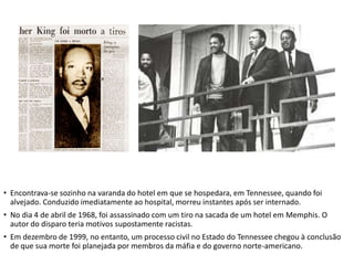 • Encontrava-se sozinho na varanda do hotel em que se hospedara, em Tennessee, quando foi
alvejado. Conduzido imediatamente ao hospital, morreu instantes após ser internado.
• No dia 4 de abril de 1968, foi assassinado com um tiro na sacada de um hotel em Memphis. O
autor do disparo teria motivos supostamente racistas.
• Em dezembro de 1999, no entanto, um processo civil no Estado do Tennessee chegou à conclusão
de que sua morte foi planejada por membros da máfia e do governo norte-americano.
 