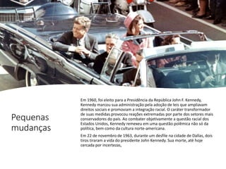 Pequenas
mudanças
Em 1960, foi eleito para a Presidência da República John F. Kennedy,
Kennedy marcou sua administração pela adoção de leis que ampliavam
direitos sociais e promoviam a integração racial. O caráter transformador
de suas medidas provocou reações extremadas por parte dos setores mais
conservadores do país. Ao combater objetivamente a questão racial dos
Estados Unidos, Kennedy remexeu em uma questão polêmica não só da
política, bem como da cultura norte-americana.
Em 22 de novembro de 1963, durante um desfile na cidade de Dallas, dois
tiros tiraram a vida do presidente John Kennedy. Sua morte, até hoje
cercada por incertezas,
 