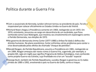 Política durante a Guerra Fria
Com o assassinato de Kennedy, Lyndon Johnson tornou-se presidente do país. Foi ele o
responsável por colocar oficialmente os Estados Unidos na Guerra do Vietnã.
Richard Nixon chegou à Presidência somente em 1969, reelegendo-se em 1972. Em
1974, entretanto, renunciou ao cargo em decorrência de um escândalo, que ficou
conhecido como Caso Watergate, que mostrou seu envolvimento em espionagens contra
o Partido Democrata, nas eleições de 1972.
No governo do democrata Jimmy Carter (1977-1980) a ênfase foi dada à defesa dos
direitos humanos. No plano econômico, Carter enfrentou sérios problemas para conter a
crise desencadeada pelos efeitos do chamado “choque do petróleo”.
Ronald Reagan, do Partido Republicano, assumiu a Presidência em 1981, reelegendo-se
em 1984. Reagan ameaçou dar novos rumos à Guerra Fria, sugerindo, por exemplo, o
projeto SDI, sigla em inglês que significa Programa de Defesa Estratégica, mais conhecido
como projeto Guerra nas Estrelas, cuja finalidade era criar um “escudo” espacial
George Bush, também do Partido Republicano, sucedeu Reagan e governou os Es-tados
Unidos de 1989 a 1992, envolvendo o país na Guerra do Golfo, contra o Iraque.
 