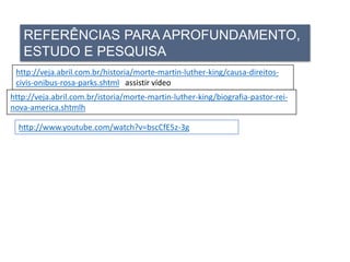 REFERÊNCIAS PARA APROFUNDAMENTO,
ESTUDO E PESQUISA
http://veja.abril.com.br/historia/morte-martin-luther-king/causa-direitos-
civis-onibus-rosa-parks.shtml assistir vídeo
http://veja.abril.com.br/istoria/morte-martin-luther-king/biografia-pastor-rei-
nova-america.shtmlh
http://www.youtube.com/watch?v=bscCfE5z-3g
 