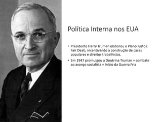 Política Interna nos EUA
• Presidente Harry Truman elaborou o Plano Justo (
Fair Deal), incentivando a construção de casas
populares e direitos trabalhistas.
• Em 1947 promulgou a Doutrina Truman = combate
ao avanço socialista = Início da Guerra Fria
 