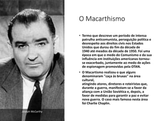 O Macarthismo
• Termo que descreve um período de intensa
patrulha anticomunista, perseguição política e
desrespeito aos direitos civis nos Estados
Unidos que durou do fim da década de
1940 até meados da década de 1950. Foi uma
época em que o medo do Comunismo e da sua
influência em instituições americanas tornou-
se exacerbado, juntamente ao medo de ações
de espionagem promovidas pela OTAN.
• O Macartismo realizou o que alguns
denominaram "caça às bruxas" na área
cultural,
atingindo atores, diretores e roteiristas que,
durante a guerra, manifestam-se a favor da
aliança com a União Soviética e, depois, a
favor de medidas para garantir a paz e evitar
nova guerra. O caso mais famoso nesta área
foi Charlie Chaplin.
Joseph McCarthy
 