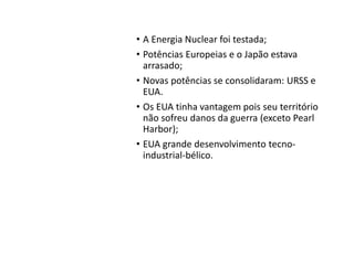 O Mundo
pós Segunda
Guerra
• A Energia Nuclear foi testada;
• Potências Europeias e o Japão estava
arrasado;
• Novas potências se consolidaram: URSS e
EUA.
• Os EUA tinha vantagem pois seu território
não sofreu danos da guerra (exceto Pearl
Harbor);
• EUA grande desenvolvimento tecno-
industrial-bélico.
 