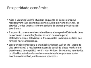 Prosperidade econômica
• Após a Segunda Guerra Mundial, enquanto os países europeus
recuperavam suas economias com o auxílio do Plano Marshall, os
Estados Unidos vivenciaram um período de grande prosperidade
econômica.
• A expansão da economia estadunidense abrangeu indústrias de bens
de consumo e a ampliação do consumo de modo geral:
eletrodomésticos, televisores e fitas cassetes invadiram os lares das
famílias norte-americanas.
• Esse período consolidou o chamado American way of life (Modo de
vida americano) e resultou na ascensão social da classe média e em
crescimento demográfico nos Estados Unidos. Entretanto, nem todos
os cidadãos estadunidenses foram contemplados por esse surto
econômico favorável, conforme estudaremos.
 